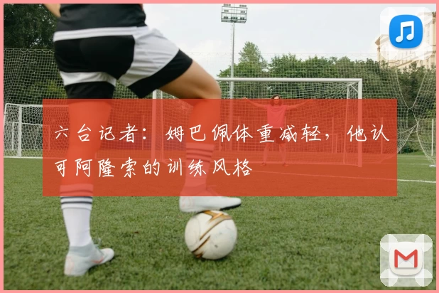 六台记者：姆巴佩体重减轻，他认可阿隆索的训练风格