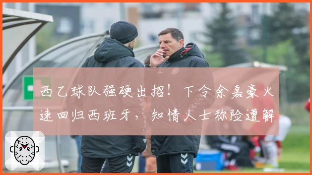 西乙球队强硬出招！下令余嘉豪火速回归西班牙，知情人士称险遭解约！