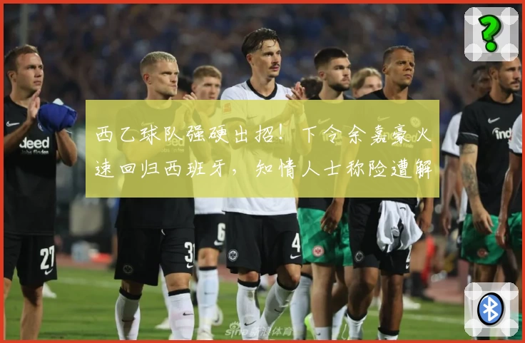 西乙球队强硬出招！下令余嘉豪火速回归西班牙，知情人士称险遭解约！