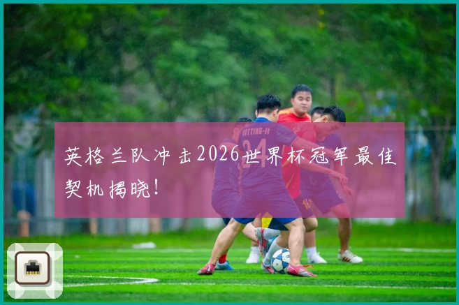 英格兰队冲击2026世界杯冠军最佳契机揭晓！