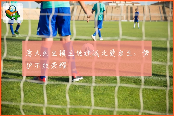 意大利坐镇主场迎战北爱尔兰，势护不败荣耀