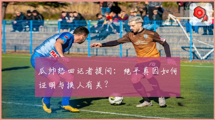 瓜帅怒回记者提问：绝平真因如何证明与换人有关？