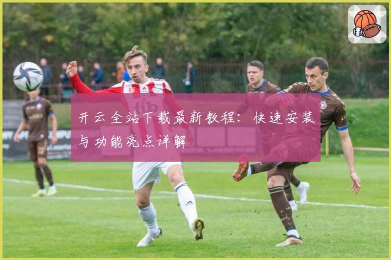 开云全站下载最新教程：快速安装与功能亮点详解