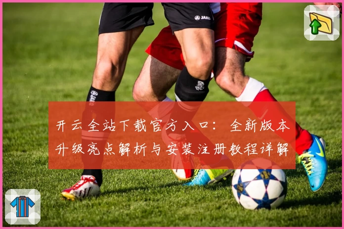 开云全站下载官方入口：全新版本升级亮点解析与安装注册教程详解