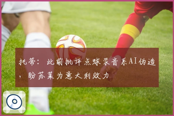 托蒂:此前批评点球录音系AI伪造,盼苏莱为意大利效力