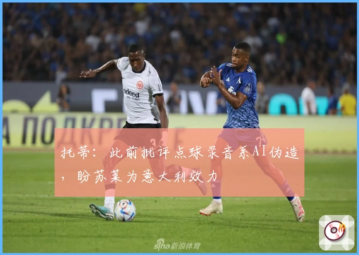 托蒂:此前批评点球录音系AI伪造,盼苏莱为意大利效力