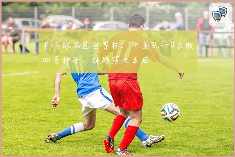 乒乓球混团世界杯：中国队4-0击败四号种子，孙颖莎未丢局