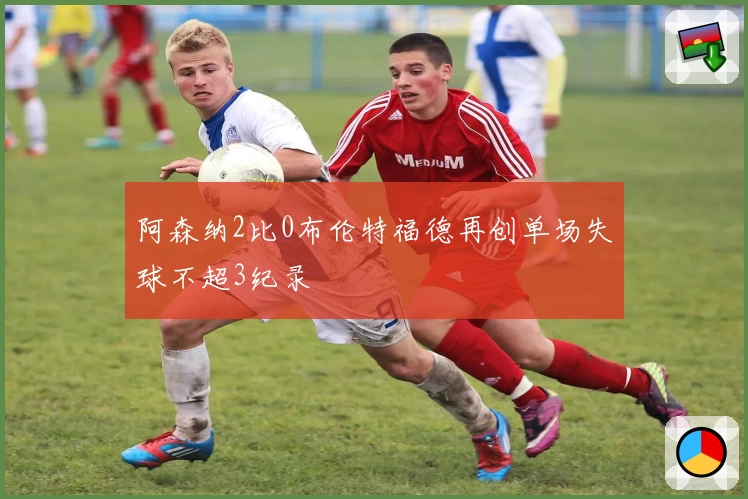 阿森纳2比0布伦特福德再创单场失球不超3纪录