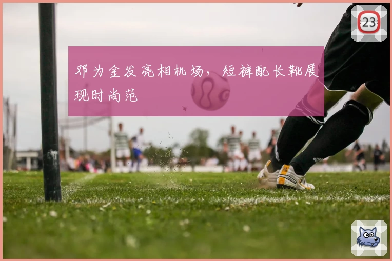 邓为金发亮相机场，短裤配长靴展现时尚范