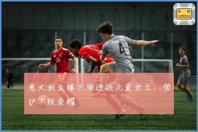 意大利坐镇主场迎战北爱尔兰，势护不败荣耀