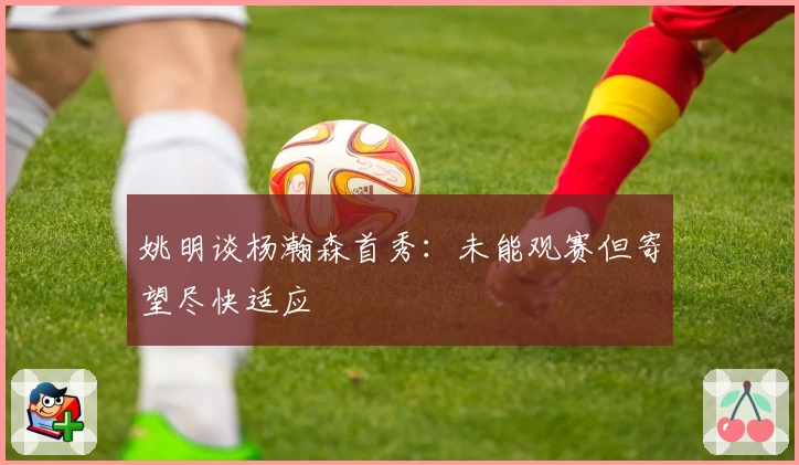 姚明谈杨瀚森首秀:未能观赛但寄望尽快适应