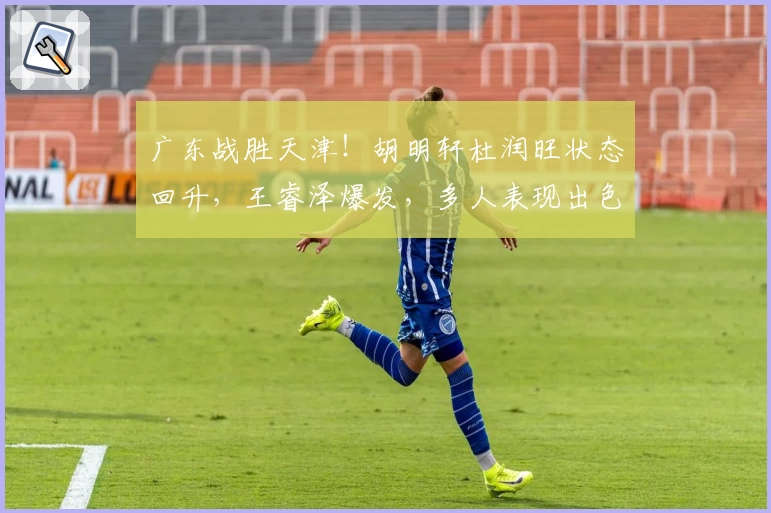 广东战胜天津！胡明轩杜润旺状态回升，王睿泽爆发，多人表现出色！