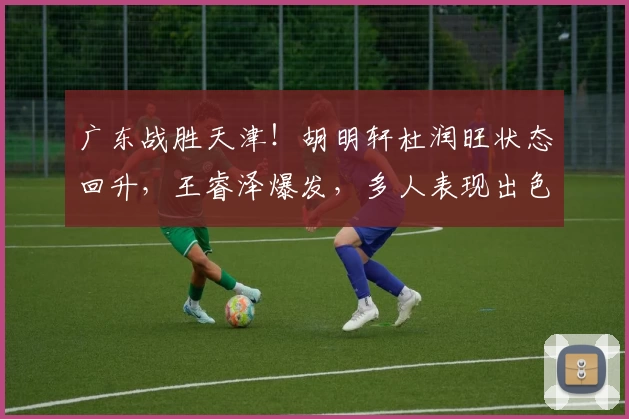 广东战胜天津!胡明轩杜润旺状态回升,王睿泽爆发,多人表现出色!