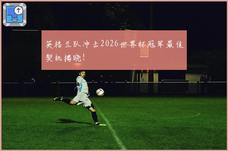 英格兰队冲击2026世界杯冠军最佳契机揭晓！
