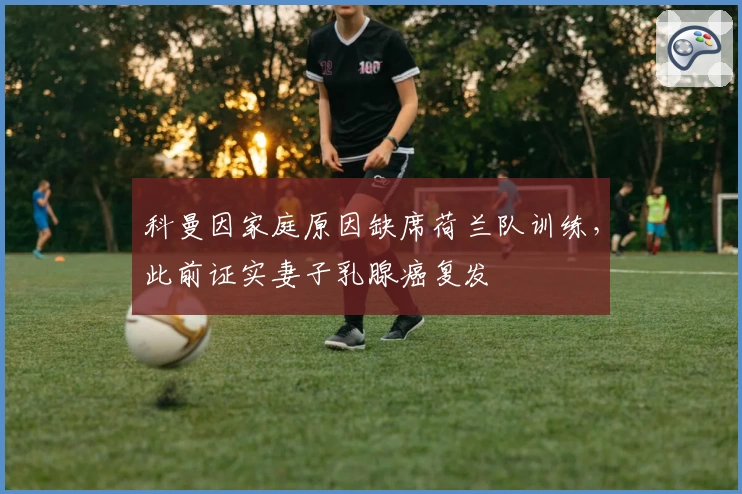 科曼因家庭原因缺席荷兰队训练，此前证实妻子乳腺癌复发