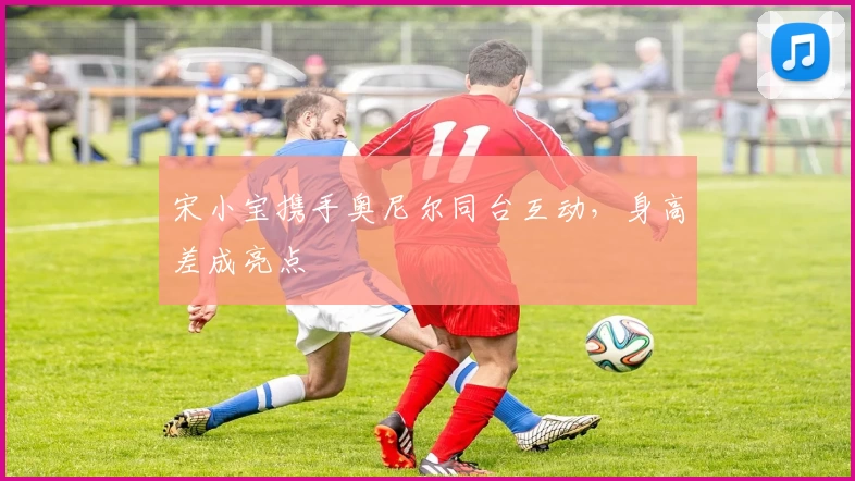 宋小宝携手奥尼尔同台互动，身高差成亮点