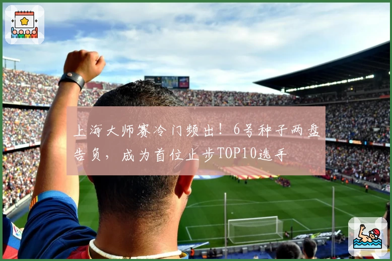上海大师赛冷门频出!6号种子两盘告负,成为首位止步TOP10选手